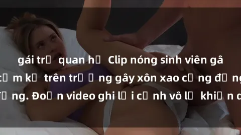 gái trẻ quan hệ Clip nóng sinh viên gây sốc: Hành động cấm kỵ trên trường gây xôn xao cộng đồng. Đoạn video ghi lại cảnh vô lễ khiến dư luận bức xúc.