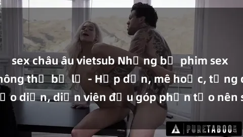 sex châu âu vietsub Những bộ phim sex gái già đỉnh cao không thể bỏ lỡ - Hấp dẫn, mê hoặc, từng đạo diễn, diễn viên đều góp phần tạo nên sự hấp dẫn, kích thích.
