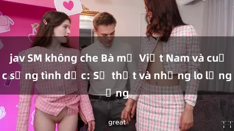 jav SM không che Bà mẹ Việt Nam và cuộc sống tình dục: Sự thật và những lo lắng