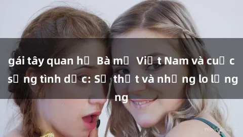 gái tây quan hệ Bà mẹ Việt Nam và cuộc sống tình dục: Sự thật và những lo lắng