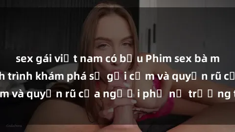 sex gái việt nam có bầu Phim sex bà mẹ nóng bỏng: Hành trình khám phá sự gợi cảm và quyến rũ của người phụ nữ trưởng thành.