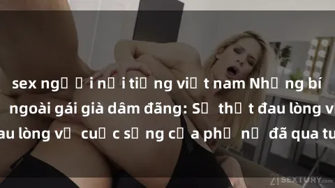 sex người nổi tiếng việt nam Những bí mật đằng sau vẻ ngoài gái già dâm đãng: Sự thật đau lòng về cuộc sống của phụ nữ đã qua tuổi thanh xuân