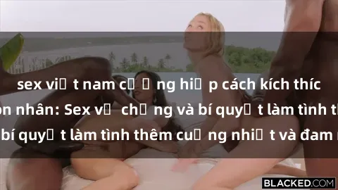 sex việt nam cưỡng hiếp cách kích thích đam mê trong hôn nhân: Sex vợ chồng và bí quyết làm tình thêm cuồng nhiệt và đam mê