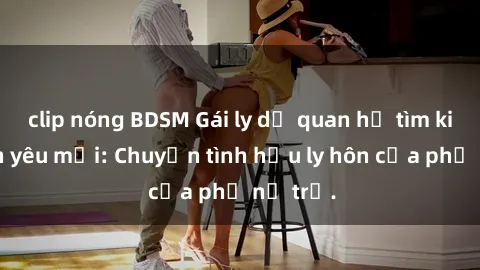 clip nóng BDSM Gái ly dị quan hệ tìm kiếm tình yêu mới: Chuyện tình hậu ly hôn của phụ nữ trẻ.