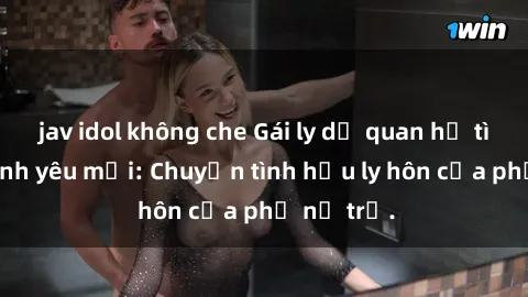 jav idol không che Gái ly dị quan hệ tìm kiếm tình yêu mới: Chuyện tình hậu ly hôn của phụ nữ trẻ.