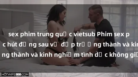 sex phim trung quốc vietsub Phim sex phụ nữ lớn tuổi: Sức hút đằng sau vẻ đẹp trưởng thành và kinh nghiệm tình dục không giới hạn