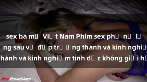 sex bà mẹ Việt Nam Phim sex phụ nữ lớn tuổi: Sức hút đằng sau vẻ đẹp trưởng thành và kinh nghiệm tình dục không giới hạn