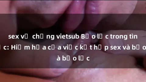 sex vợ chồng vietsub Bạo lực trong tình dục: Hiểm họa của việc kết hợp sex và bạo lực