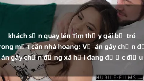khách sạn quay lén Tìm thấy gái bị trói và bị hiếp dâm trong một căn nhà hoang: Vụ án gây chấn động xã hội đang được điều tra vào.