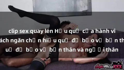 clip sex quay lén Hậu quả của hành vi bạo dâm sex và cách ngăn chặn hiệu quả để bảo vệ bản thân và người thân