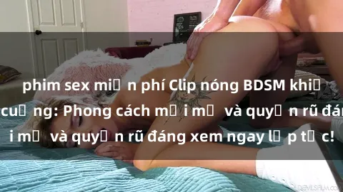 phim sex miễn phí Clip nóng BDSM khiến người xem phát cuồng: Phong cách mới mẻ và quyến rũ đáng xem ngay lập tức!
