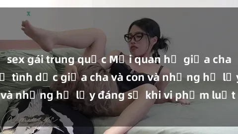 sex gái trung quốc Mối quan hệ giữa cha và con: Sự thật về tình dục giữa cha và con và những hệ lụy đáng sợ khi vi phạm luật pháp.