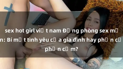 sex hot girl việt nam Động phòng sex mẹ con: Bí mật tình yêu của gia đình hay phản cảm?