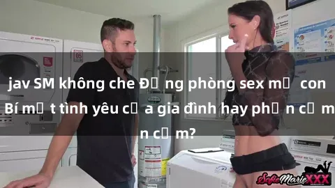 jav SM không che Động phòng sex mẹ con: Bí mật tình yêu của gia đình hay phản cảm?