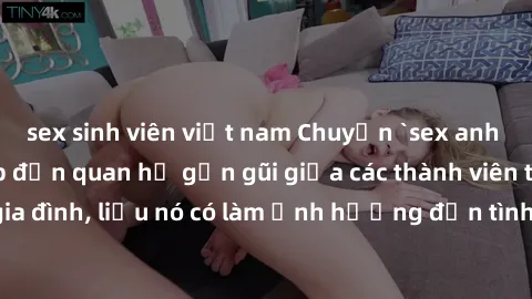 sex sinh viên việt nam Chuyện `sex anh em ruột` - Đề cập đến quan hệ gần gũi giữa các thành viên trong gia đình, liệu nó có làm ảnh hưởng đến tình cảm gia đình hay không?
