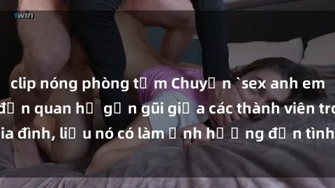 clip nóng phòng tắm Chuyện `sex anh em ruột` - Đề cập đến quan hệ gần gũi giữa các thành viên trong gia đình, liệu nó có làm ảnh hưởng đến tình cảm gia đình hay không?