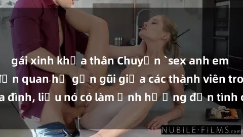 gái xinh khỏa thân Chuyện `sex anh em ruột` - Đề cập đến quan hệ gần gũi giữa các thành viên trong gia đình, liệu nó có làm ảnh hưởng đến tình cảm gia đình hay không?