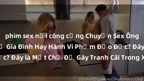 phim sex nơi công cộng Chuyện Sex Ông Cháu: Mối Quan Hệ Gia Đình Hay Hành Vi Phạm Đạo Đức? Đây là Một Chủ Đề Gây Tranh Cãi Trong Xã Hội Hiện Nay.