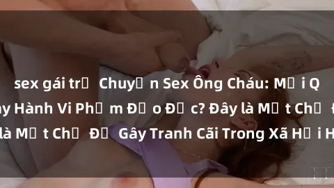 sex gái trẻ Chuyện Sex Ông Cháu: Mối Quan Hệ Gia Đình Hay Hành Vi Phạm Đạo Đức? Đây là Một Chủ Đề Gây Tranh Cãi Trong Xã Hội Hiện Nay.