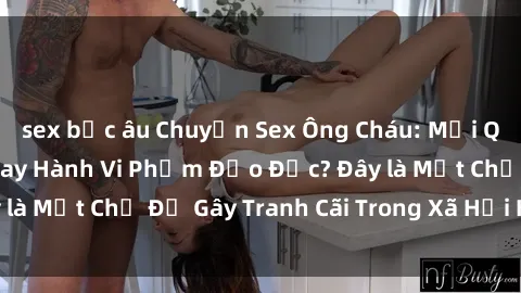 sex bắc âu Chuyện Sex Ông Cháu: Mối Quan Hệ Gia Đình Hay Hành Vi Phạm Đạo Đức? Đây là Một Chủ Đề Gây Tranh Cãi Trong Xã Hội Hiện Nay.