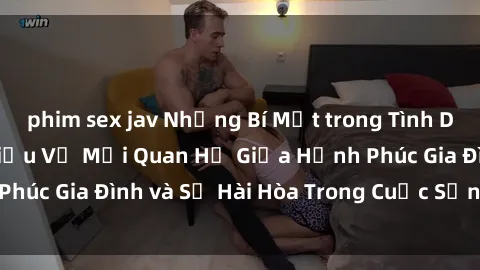 phim sex jav Những Bí Mật trong Tình Dục Gia Đình: Tìm Hiểu Về Mối Quan Hệ Giữa Hạnh Phúc Gia Đình và Sự Hài Hòa Trong Cuộc Sống Tình Dục