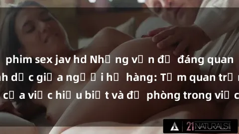 phim sex jav hd Những vấn đề đáng quan tâm về quan hệ tình dục giữa người họ hàng: Tầm quan trọng của việc hiểu biết và đề phòng trong việc tiếp xúc trong gia đình.