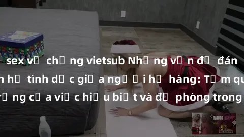 sex vợ chồng vietsub Những vấn đề đáng quan tâm về quan hệ tình dục giữa người họ hàng: Tầm quan trọng của việc hiểu biết và đề phòng trong việc tiếp xúc trong gia đình.