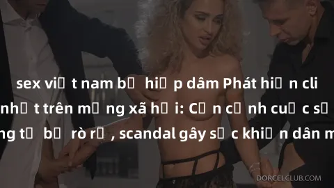sex việt nam bị hiếp dâm Phát hiện clip sex quay lén hot nhất trên mạng xã hội: Cận cảnh cuộc sống riêng tư bị rò rỉ, scandal gây sốc khiến dân mạng không khỏi bàng hoàng