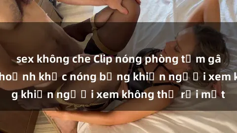 sex không che Clip nóng phòng tắm gây sốt: Cận cảnh khoảnh khắc nóng bỏng khiến người xem không thể rời mắt