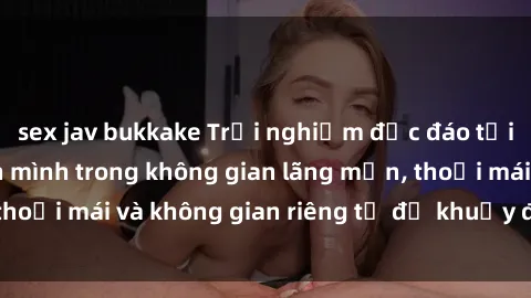 sex jav bukkake Trải nghiệm độc đáo tại sex nhà nghỉ: ẩn mình trong không gian lãng mạn, thoải mái và không gian riêng tư để khuấy động tình ái.