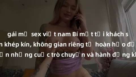 gái mỹ sex việt nam Bí mật tại khách sạn: Phòng quay lén khép kín, không gian riêng tư hoàn hảo để thực hiện những cuộc trò chuyện và hành động không bị người khác phát hiện.