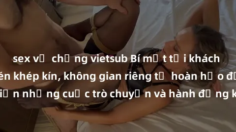 sex vợ chồng vietsub Bí mật tại khách sạn: Phòng quay lén khép kín, không gian riêng tư hoàn hảo để thực hiện những cuộc trò chuyện và hành động không bị người khác phát hiện.