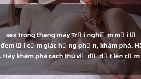 sex trong thang máy Trải nghiệm mới lạ: Sex trong xe hơi đem lại cảm giác hưng phấn, khám phá. Hãy khám phá cách thú vị để đốt lên cảm xúc trong cuộc tình!