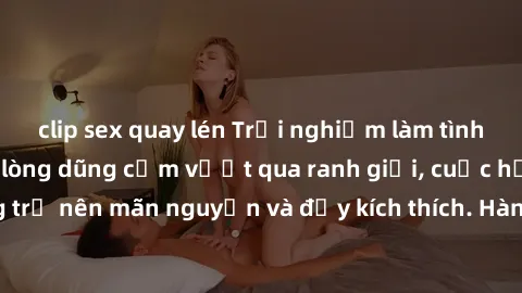 clip sex quay lén Trải nghiệm làm tình ngoài đường: Khi lòng dũng cảm vượt qua ranh giới, cuộc hẹn nơi công cộng trở nên mãn nguyện và đầy kích thích. Hành vi nguy hiểm, nhưng cũng tạo nên cảm giác mớ