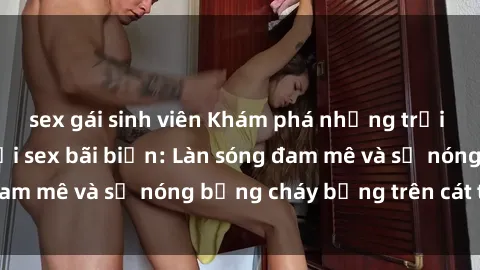 sex gái sinh viên Khám phá những trải nghiệm độc đáo tại sex bãi biển: Làn sóng đam mê và sự nóng bỏng cháy bỏng trên cát trắng