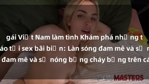 gái Việt Nam làm tình Khám phá những trải nghiệm độc đáo tại sex bãi biển: Làn sóng đam mê và sự nóng bỏng cháy bỏng trên cát trắng