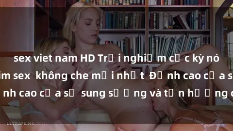 sex viet nam HD Trải nghiệm cực kỳ nóng bỏng trong phim sex  không che mới nhất  Đỉnh cao của sự sung sướng và tận hưởng chân thật
