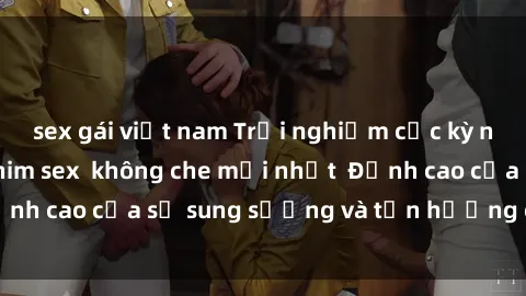 sex gái việt nam Trải nghiệm cực kỳ nóng bỏng trong phim sex  không che mới nhất  Đỉnh cao của sự sung sướng và tận hưởng chân thật