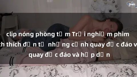 clip nóng phòng tắm Trải nghiệm phim sex : Sự kích thích đến từ những cảnh quay độc đáo và hấp dẫn
