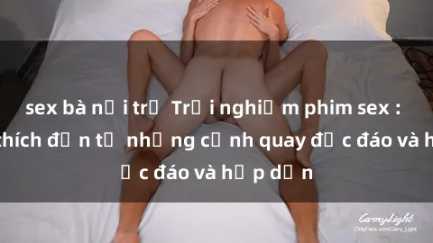 sex bà nội trợ Trải nghiệm phim sex : Sự kích thích đến từ những cảnh quay độc đáo và hấp dẫn