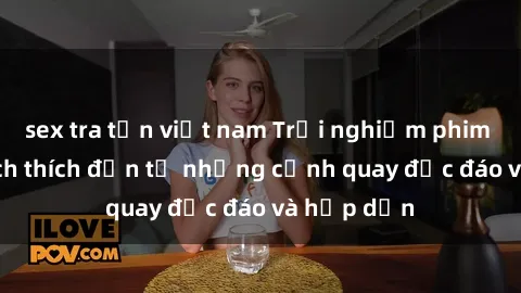 sex tra tấn việt nam Trải nghiệm phim sex : Sự kích thích đến từ những cảnh quay độc đáo và hấp dẫn