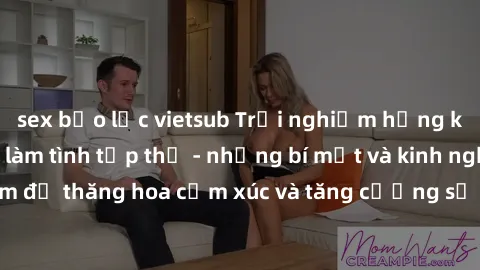 sex bạo lực vietsub Trải nghiệm hứng khởi cùng với việc làm tình tập thể - những bí mật và kinh nghiệm để thăng hoa cảm xúc và tăng cường sự gắn kết trong mối quan hệ