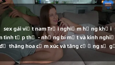 sex gái việt nam Trải nghiệm hứng khởi cùng với việc làm tình tập thể - những bí mật và kinh nghiệm để thăng hoa cảm xúc và tăng cường sự gắn kết trong mối quan hệ
