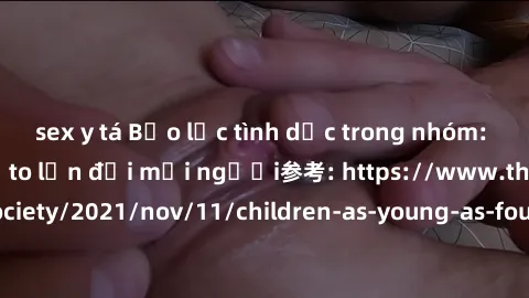 sex y tá Bạo lực tình dục trong nhóm: nguy cơ và hậu quả to lớn đối mọi người参考: https://www.theguardian.com/society/2021/nov/11/children-as-young-as-four-are-being-sexually-abused-by-groups-in-uk-rep