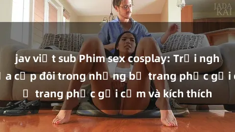 jav việt sub Phim sex cosplay: Trải nghiệm tuyệt vời của cặp đôi trong những bộ trang phục gợi cảm và kích thích