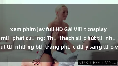xem phim jav full HD Gái Việt cosplay sexy khiến fan hâm mộ phát cuồng: Thử thách sức hút từ những bộ trang phục đầy sáng tạo và quyến rũ!