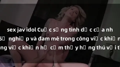 sex jav idol Cuộc sống tình dục của nhân viên văn phòng: Sự nghiệp và đam mê trong công việc khiến họ cảm thấy hứng thú với tình dục?