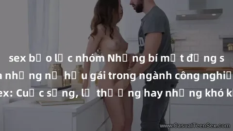 sex bạo lực nhóm Những bí mật đằng sau cuộc sống của những nữ hầu gái trong ngành công nghiệp sex: Cuộc sống, lẽ thường hay những khó khăn mà họ phải đối mặt.