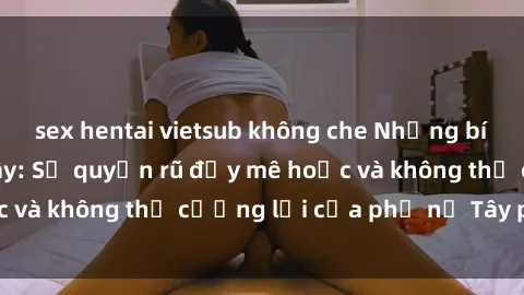 sex hentai vietsub không che Những bí mật về sex gái Tây: Sự quyến rũ đầy mê hoặc và không thể cưỡng lại của phụ nữ Tây phương
