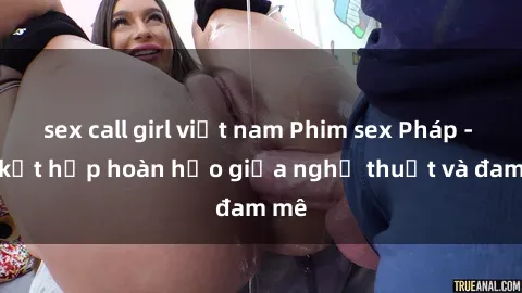 sex call girl việt nam Phim sex Pháp - Sự kết hợp hoàn hảo giữa nghệ thuật và đam mê